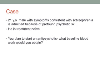 Case
• 21 y.o male with symptoms consistent with schizophrenia
is admitted because of profound psychotic sx.
• He is treatment naïve.
• You plan to start an antipsychotic- what baseline blood
work would you obtain?
 