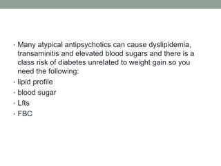• Many atypical antipsychotics can cause dyslipidemia,
transaminitis and elevated blood sugars and there is a
class risk of diabetes unrelated to weight gain so you
need the following:
• lipid profile
• blood sugar
• Lfts
• FBC
 