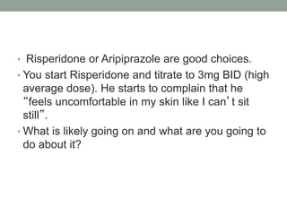 • Risperidone or Aripiprazole are good choices.
• You start Risperidone and titrate to 3mg BID (high
average dose). He starts to complain that he
“feels uncomfortable in my skin like I can’t sit
still”.
• What is likely going on and what are you going to
do about it?
 