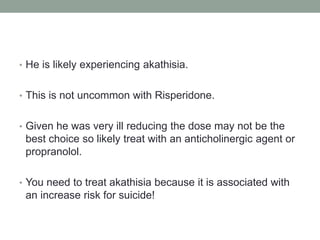 • He is likely experiencing akathisia.
• This is not uncommon with Risperidone.
• Given he was very ill reducing the dose may not be the
best choice so likely treat with an anticholinergic agent or
propranolol.
• You need to treat akathisia because it is associated with
an increase risk for suicide!
 
