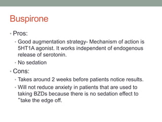 Buspirone
• Pros:
• Good augmentation strategy- Mechanism of action is
5HT1A agonist. It works independent of endogenous
release of serotonin.
• No sedation
• Cons:
• Takes around 2 weeks before patients notice results.
• Will not reduce anxiety in patients that are used to
taking BZDs because there is no sedation effect to
“take the edge off.
 