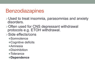 Benzodiazapines
Used to treat insomnia, parasomnias and anxiety
disorders.
Often used for CNS depressant withdrawal
protocols e.g. ETOH withdrawal.
Side effects/cons
Somnolence
Cognitive deficits
Amnesia
Disinhibition
Tolerance
Dependence
 