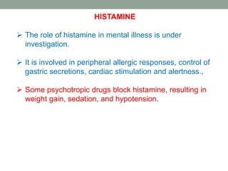 HISTAMINE
 The role of histamine in mental illness is under
investigation.
 It is involved in peripheral allergic responses, control of
gastric secretions, cardiac stimulation and alertness.,
 Some psychotropic drugs block histamine, resulting in
weight gain, sedation, and hypotension.
 