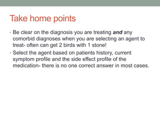 Take home points
• Be clear on the diagnosis you are treating and any
comorbid diagnoses when you are selecting an agent to
treat- often can get 2 birds with 1 stone!
• Select the agent based on patients history, current
symptom profile and the side effect profile of the
medication- there is no one correct answer in most cases.
 