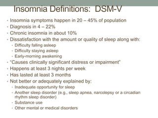 Insomnia Definitions: DSM-V
• Insomnia symptoms happen in 20 – 45% of population
• Diagnosis in 4 – 22%
• Chronic insomnia in about 10%
• Dissatisfaction with the amount or quality of sleep along with:
• Difficulty falling asleep
• Difficulty staying asleep
• Early-morning awakening
• “Causes clinically significant distress or impairment”
• Happens at least 3 nights per week
• Has lasted at least 3 months
• Not better or adequately explained by:
• Inadequate opportunity for sleep
• Another sleep disorder (e.g., sleep apnea, narcolepsy or a circadian
rhythm sleep disorder)
• Substance use
• Other mental or medical disorders
 