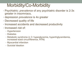 Morbidity/Co-Morbidity
• Psychiatric: prevalence of any psychiatric disorder is 2-3x
greater in insomniacs,
• depression prevalence is 4x greater
• Decreased quality of life
• Increased accidents and decreased productivity
• Increased risk of:
• Hypertension
• Diabetes
• Metabolic syndrome (> 3: hyperglycemia, hypertriglyceridemia,
increased waist circumference, HTN)
• Myocardial infarction
• Suicidal Ideation
 