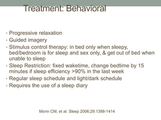• Progressive relaxation
• Guided imagery
• Stimulus control therapy: in bed only when sleepy,
bed/bedroom is for sleep and sex only, & get out of bed when
unable to sleep
• Sleep Restriction: fixed waketime, change bedtime by 15
minutes if sleep efficiency >90% in the last week
• Regular sleep schedule and light/dark schedule
• Requires the use of a sleep diary
Treatment: Behavioral
Morin CM, et al. Sleep 2006;29:1398-1414
 