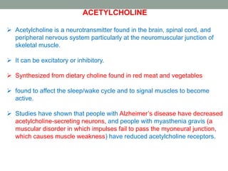 ACETYLCHOLINE
 Acetylcholine is a neurotransmitter found in the brain, spinal cord, and
peripheral nervous system particularly at the neuromuscular junction of
skeletal muscle.
 It can be excitatory or inhibitory.
 Synthesized from dietary choline found in red meat and vegetables
 found to affect the sleep/wake cycle and to signal muscles to become
active.
 Studies have shown that people with Alzheimer’s disease have decreased
acetylcholine-secreting neurons, and people with myasthenia gravis (a
muscular disorder in which impulses fail to pass the myoneural junction,
which causes muscle weakness) have reduced acetylcholine receptors.
 