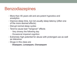 Benzodiazepines
• More than 45 years old and are potent hypnotics and
anxolytics
• Improve sleep time, but not usually sleep latency (often one
of the more desired effects)
• Disrupt normal sleep cycles
• Tend to cause bad “hangover” effects
• Very drowsy the following day
• Occasional impaired cognition
• Extremely high potential for abuse with prolonged use as well
as tolerance
• Drugs in this class are
• Diazepam, Lorazepam, Clonazepam
 