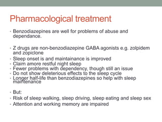 Pharmacological treatment
• Benzodiazepines are well for problems of abuse and
dependance.
• Z drugs are non-benzodiazepine GABA agonists e.g. zolpidem
and zopiclone
• Sleep onset is and maintainance is improved
• Claim amore restful night sleep
• Fewer problems with dependency, though still an issue
• Do not show deleterious effects to the sleep cycle
• Longer half-life than benzodiazepines so help with sleep
maintenance
• But:
• Risk of sleep walking, sleep driving, sleep eating and sleep sex
• Attention and working memory are impaired
 