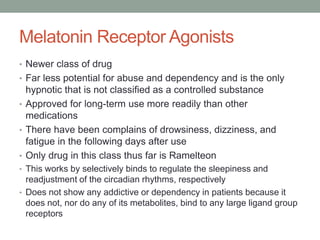 Melatonin Receptor Agonists
• Newer class of drug
• Far less potential for abuse and dependency and is the only
hypnotic that is not classified as a controlled substance
• Approved for long-term use more readily than other
medications
• There have been complains of drowsiness, dizziness, and
fatigue in the following days after use
• Only drug in this class thus far is Ramelteon
• This works by selectively binds to regulate the sleepiness and
readjustment of the circadian rhythms, respectively
• Does not show any addictive or dependency in patients because it
does not, nor do any of its metabolites, bind to any large ligand group
receptors
 