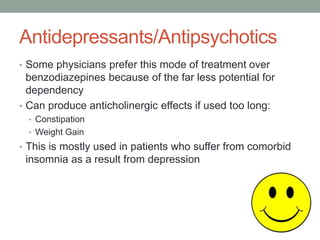 Antidepressants/Antipsychotics
• Some physicians prefer this mode of treatment over
benzodiazepines because of the far less potential for
dependency
• Can produce anticholinergic effects if used too long:
• Constipation
• Weight Gain
• This is mostly used in patients who suffer from comorbid
insomnia as a result from depression
 