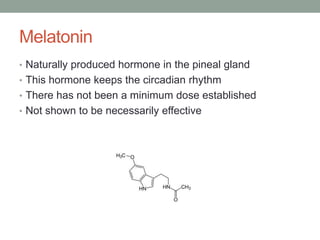 Melatonin
• Naturally produced hormone in the pineal gland
• This hormone keeps the circadian rhythm
• There has not been a minimum dose established
• Not shown to be necessarily effective
 