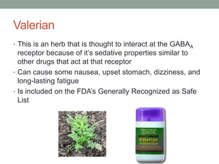 Valerian
• This is an herb that is thought to interact at the GABAA
receptor because of it’s sedative properties similar to
other drugs that act at that receptor
• Can cause some nausea, upset stomach, dizziness, and
long-lasting fatigue
• Is included on the FDA’s Generally Recognized as Safe
List
 