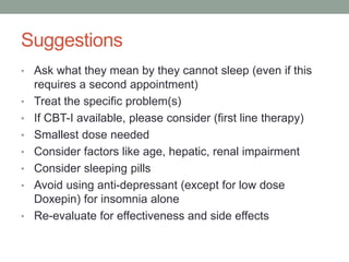 Suggestions
• Ask what they mean by they cannot sleep (even if this
requires a second appointment)
• Treat the specific problem(s)
• If CBT-I available, please consider (first line therapy)
• Smallest dose needed
• Consider factors like age, hepatic, renal impairment
• Consider sleeping pills
• Avoid using anti-depressant (except for low dose
Doxepin) for insomnia alone
• Re-evaluate for effectiveness and side effects
 