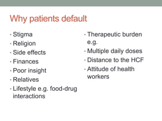 Why patients default
• Stigma
• Religion
• Side effects
• Finances
• Poor insight
• Relatives
• Lifestyle e.g. food-drug
interactions
• Therapeutic burden
e.g.
• Multiple daily doses
• Distance to the HCF
• Attitude of health
workers
 