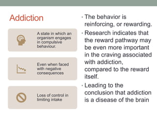 Addiction
A state in which an
organism engages
in compulsive
behaviour.
Even when faced
with negative
consequences
Loss of control in
limiting intake
• The behavior is
reinforcing, or rewarding.
• Research indicates that
the reward pathway may
be even more important
in the craving associated
with addiction,
compared to the reward
itself.
• Leading to the
conclusion that addiction
is a disease of the brain
 