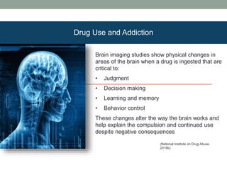 Brain imaging studies show physical changes in
areas of the brain when a drug is ingested that are
critical to:
• Judgment
• Decision making
• Learning and memory
• Behavior control
These changes alter the way the brain works and
help explain the compulsion and continued use
despite negative consequences
(National Institute on Drug Abuse,
2018b)
Drug Use and Addiction
 