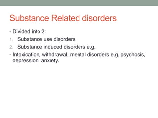 Substance Related disorders
• Divided into 2:
1. Substance use disorders
2. Substance induced disorders e.g.
• Intoxication, withdrawal, mental disorders e.g. psychosis,
depression, anxiety.
 