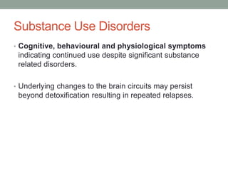 Substance Use Disorders
• Cognitive, behavioural and physiological symptoms
indicating continued use despite significant substance
related disorders.
• Underlying changes to the brain circuits may persist
beyond detoxification resulting in repeated relapses.
 