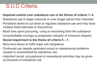 S.U.D Criteria
• Impaired control over substance use is the theme of criteria 1- 4.
• Substance use in larger amounts or over longer period than intended
• Persistent desire to cut down or regulate substance use and may have
multiple failed attempts to discontinue
• Much time spent procuring, using or recovering from the substance
• Uncontrollable cravings (a prognostic indicator of imminent relapse)
• Social impairment is the theme of criteria 5 – 7.
• Recurrent failure to fulfill major role obligations
• Continued use despite persistent social or interpersonal problems
caused or exacerbated by substance use
• Important social, occupational or recreational activities may be given
up because of substance use
 