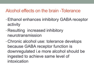 Alcohol effects on the brain -Tolerance
• Ethanol enhances inhibitory GABA receptor
activity
• Resulting increased inhibitory
neurotransmission
• Chronic alcohol use: tolerance develops
because GABA receptor function is
downregulated i.e more alcohol should be
ingested to achieve same level of
intoxication
 