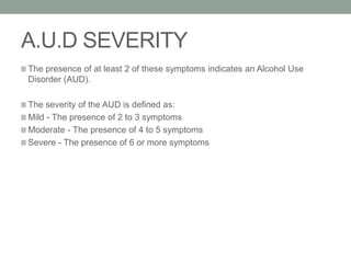 A.U.D SEVERITY
The presence of at least 2 of these symptoms indicates an Alcohol Use
Disorder (AUD).
The severity of the AUD is defined as:
Mild - The presence of 2 to 3 symptoms
Moderate - The presence of 4 to 5 symptoms
Severe - The presence of 6 or more symptoms
 