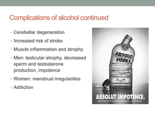 Complications of alcohol continued
• Cerebellar degeneration
• Increased risk of stroke
• Muscle inflammation and atrophy
• Men: testicular atrophy, decreased
sperm and testosterone
production, impotence
• Women: menstrual irregularities
• Addiction
 