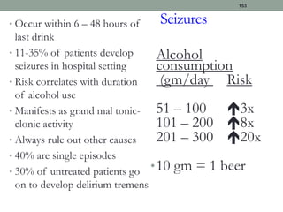 Seizures
• Occur within 6 – 48 hours of
last drink
• 11-35% of patients develop
seizures in hospital setting
• Risk correlates with duration
of alcohol use
• Manifests as grand mal tonic-
clonic activity
• Always rule out other causes
• 40% are single episodes
• 30% of untreated patients go
on to develop delirium tremens
Alcohol
consumption
(gm/day Risk
51 – 100 3x
101 – 200 8x
201 – 300 20x
•10 gm = 1 beer
153
 