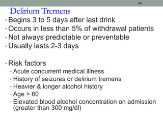 Delirium Tremens
• Begins 3 to 5 days after last drink
• Occurs in less than 5% of withdrawal patients
• Not always predictable or preventable
• Usually lasts 2-3 days
• Risk factors
• Acute concurrent medical illness
• History of seizures or delirium tremens
• Heavier & longer alcohol history
• Age > 60
• Elevated blood alcohol concentration on admission
(greater than 300 mg/dl)
154
 