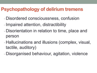 Psychopathology of delirium tremens
- Disordered conscioussness, confusion
- Impaired attention, distractibility
- Disorientation in relation to time, place and
person
- Hallucinations and illusions (complex, visual,
tactile, auditory)
- Disorganised behaviour, agitation, violence
 