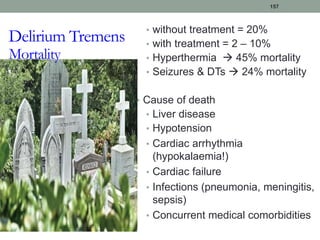 • without treatment = 20%
• with treatment = 2 – 10%
• Hyperthermia  45% mortality
• Seizures & DTs  24% mortality
• Cause of death
• Liver disease
• Hypotension
• Cardiac arrhythmia
(hypokalaemia!)
• Cardiac failure
• Infections (pneumonia, meningitis,
sepsis)
• Concurrent medical comorbidities
157
Delirium Tremens
Mortality
 