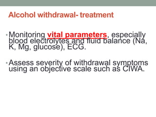 Alcohol withdrawal- treatment
•Monitoring vital parameters, especially
blood electrolytes and fluid balance (Na,
K, Mg, glucose), ECG.
•Assess severity of withdrawal symptoms
using an objective scale such as CIWA.
 