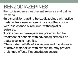 BENZODIAZEPINES
•benzodiazepines can prevent seizures and delirium
tremens
•In general, long-acting benzodiazepines with active
metabolites seem to result in a smoother course
with less chance of recurrent withdrawal or
seizures.
•Lorazepam or oxazepam are preferred for the
treatment of patients with advanced cirrhosis or
acute alcoholic hepatitis.
•The shorter half-life of lorazepam and the absence
of active metabolites with oxazepam may prevent
prolonged effects if oversedation occurs,
 