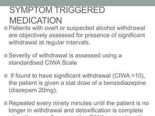 SYMPTOM TRIGGERED
MEDICATION
Patients with overt or suspected alcohol withdrawal
are objectively assessed for presence of significant
withdrawal at regular intervals.
Severity of withdrawal is assessed using a
standardised CIWA Scale
If found to have significant withdrawal (CIWA =10),
the patient is given a stat dose of a benzodiazepine
(diazepam 20mg).
Repeated every ninety minutes until the patient is no
longer in withdrawal and detoxification is complete
 