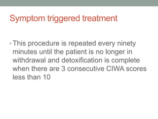 Symptom triggered treatment
• This procedure is repeated every ninety
minutes until the patient is no longer in
withdrawal and detoxification is complete
when there are 3 consecutive CIWA scores
less than 10
 