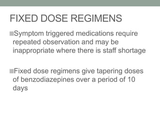 FIXED DOSE REGIMENS
Symptom triggered medications require
repeated observation and may be
inappropriate where there is staff shortage
Fixed dose regimens give tapering doses
of benzodiazepines over a period of 10
days
 