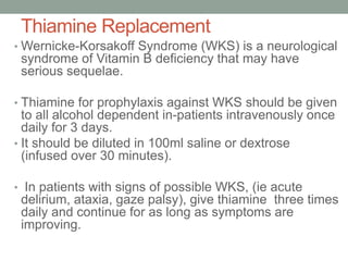 Thiamine Replacement
• Wernicke-Korsakoff Syndrome (WKS) is a neurological
syndrome of Vitamin B deficiency that may have
serious sequelae.
• Thiamine for prophylaxis against WKS should be given
to all alcohol dependent in-patients intravenously once
daily for 3 days.
• It should be diluted in 100ml saline or dextrose
(infused over 30 minutes).
• In patients with signs of possible WKS, (ie acute
delirium, ataxia, gaze palsy), give thiamine three times
daily and continue for as long as symptoms are
improving.
 