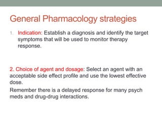 General Pharmacology strategies
1. Indication: Establish a diagnosis and identify the target
symptoms that will be used to monitor therapy
response.
2. Choice of agent and dosage: Select an agent with an
acceptable side effect profile and use the lowest effective
dose.
Remember there is a delayed response for many psych
meds and drug-drug interactions.
 