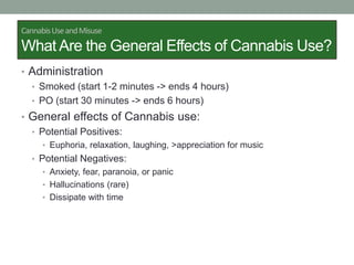 CannabisUseandMisuse
What Are the General Effects of Cannabis Use?
• Administration
• Smoked (start 1-2 minutes -> ends 4 hours)
• PO (start 30 minutes -> ends 6 hours)
• General effects of Cannabis use:
• Potential Positives:
• Euphoria, relaxation, laughing, >appreciation for music
• Potential Negatives:
• Anxiety, fear, paranoia, or panic
• Hallucinations (rare)
• Dissipate with time
 