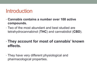 Introduction
• Cannabis contains a number over 100 active
compounds.
• Two of the most abundant and best studied are
tetrahydrocannabinol (THC) and cannabidiol (CBD).
• They account for most of cannabis’ known
effects.
• They have very different physiological and
pharmacological properties.
 