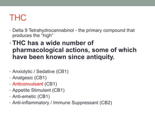 THC
• Delta 9 Tetrahydrocannabinol - the primary compound that
produces the “high”
• THC has a wide number of
pharmacological actions, some of which
have been known since antiquity.
• Anxiolytic / Sedative (CB1)
• Analgesic (CB1)
• Anticonvulsant (CB1)
• Appetite Stimulant (CB1)
• Anti-emetic (CB1)
• Anti-inflammatory / Immune Suppressant (CB2)
 