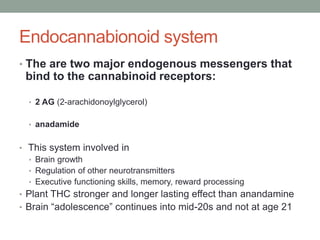Endocannabionoid system
• The are two major endogenous messengers that
bind to the cannabinoid receptors:
• 2 AG (2-arachidonoylglycerol)
• anadamide
• This system involved in
• Brain growth
• Regulation of other neurotransmitters
• Executive functioning skills, memory, reward processing
• Plant THC stronger and longer lasting effect than anandamine
• Brain “adolescence” continues into mid-20s and not at age 21
 