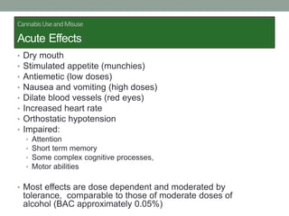 • Dry mouth
• Stimulated appetite (munchies)
• Antiemetic (low doses)
• Nausea and vomiting (high doses)
• Dilate blood vessels (red eyes)
• Increased heart rate
• Orthostatic hypotension
• Impaired:
• Attention
• Short term memory
• Some complex cognitive processes,
• Motor abilities
• Most effects are dose dependent and moderated by
tolerance, comparable to those of moderate doses of
alcohol (BAC approximately 0.05%)
CannabisUseandMisuse
Acute Effects
 