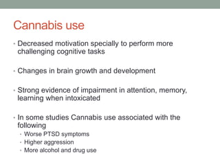 Cannabis use
• Decreased motivation specially to perform more
challenging cognitive tasks
• Changes in brain growth and development
• Strong evidence of impairment in attention, memory,
learning when intoxicated
• In some studies Cannabis use associated with the
following
• Worse PTSD symptoms
• Higher aggression
• More alcohol and drug use
 