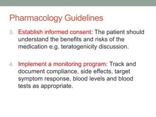 Pharmacology Guidelines
3. Establish informed consent: The patient should
understand the benefits and risks of the
medication e.g. teratogenicity discussion.
4. Implement a monitoring program: Track and
document compliance, side effects, target
symptom response, blood levels and blood
tests as appropriate.
 