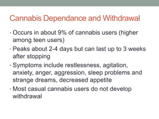 Cannabis Dependance and Withdrawal
• Occurs in about 9% of cannabis users (higher
among teen users)
• Peaks about 2-4 days but can last up to 3 weeks
after stopping
• Symptoms include restlessness, agitation,
anxiety, anger, aggression, sleep problems and
strange dreams, decreased appetite
• Most casual cannabis users do not develop
withdrawal
 
