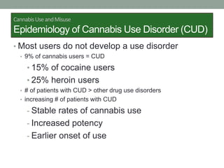 CannabisUseandMisuse
Epidemiology of Cannabis Use Disorder (CUD)
• Most users do not develop a use disorder
• 9% of cannabis users = CUD
• 15% of cocaine users
• 25% heroin users
• # of patients with CUD > other drug use disorders
• increasing # of patients with CUD
- Stable rates of cannabis use
- Increased potency
- Earlier onset of use
 