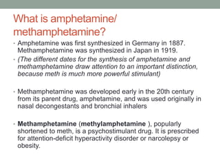 What is amphetamine/
methamphetamine?
• Amphetamine was first synthesized in Germany in 1887.
Methamphetamine was synthesized in Japan in 1919.
• (The different dates for the synthesis of amphetamine and
methamphetamine draw attention to an important distinction,
because meth is much more powerful stimulant)
• Methamphetamine was developed early in the 20th century
from its parent drug, amphetamine, and was used originally in
nasal decongestants and bronchial inhalers
• Methamphetamine (methylamphetamine ), popularly
shortened to meth, is a psychostimulant drug. It is prescribed
for attention-deficit hyperactivity disorder or narcolepsy or
obesity.
 