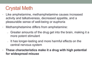 Crystal Meth
• Like amphetamine, methamphetamine causes increased
activity and talkativeness, decreased appetite, and a
pleasurable sense of well-being or euphoria
• Methamphetamine differs from amphetamine:
o Greater amounts of the drug get into the brain, making it a
more potent stimulant
o It has longer-lasting and more harmful effects on the
central nervous system
• These characteristics make it a drug with high potential
for widespread misuse
 